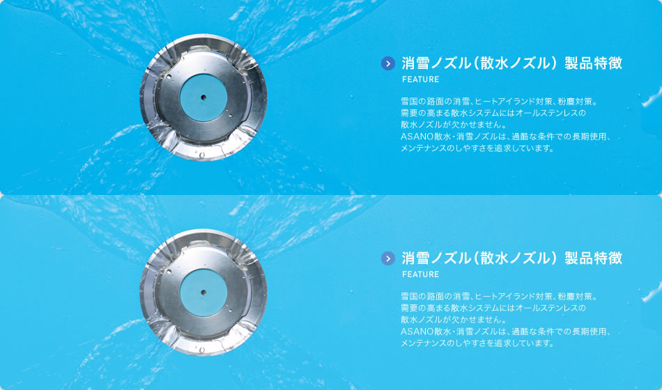 消雪ノズル（散水ノズル） 製品特徴のご紹介 FEATURE 雪国の路面の消雪、ヒートアイランド対策、粉塵対策。需要の高まる散水システムにはオールステンレスの散水ノズルが欠かせません。ASANO散水・消雪ノズルは、過酷な条件での長期使用、メンテナンスのしやすさを追求しています。