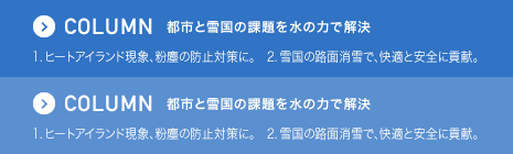 COLUMN 都市と雪国の課題を水の力で解決 1. ヒートアイランド現象、粉塵の防止対策に。　2. 雪国の路面消雪で、快適と安全に貢献。
