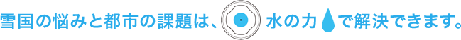 雪国の悩みと都市の課題は、水の力で解決できます。