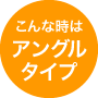 こんな時はアングルタイプ