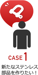 CASE1 新たなステンレス部品を作りたい!