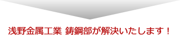 浅野金属工業 鋳鋼部が解決いたします!