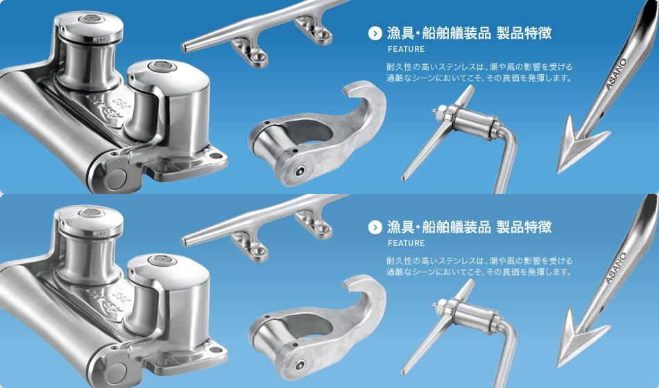 漁具・漁具船舶艤装品 FEATURE 製品特徴のご紹介 耐久性の高いステンレスは、潮や風の影響を受ける過酷なシーンにおいてこそ、その真価を発揮します。