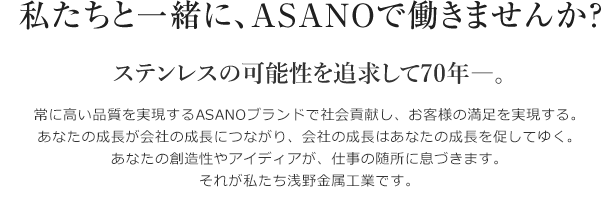 私たちと一緒に、ASANOで働きませんか？ステンレスの可能性を追求して70年―。常に高い品質を実現するASANOブランドで社会貢献し、お客様の満足を実現する。あなたの成長が会社の成長につながり、会社の成長はあなたの成長を促してゆく。あなたの創造性やアイディアが、仕事の随所に息づきます。それが私たち浅野金属工業です。