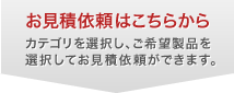お見積依頼はこちらから カテゴリを選択し、ご希望製品を選択すると見積依頼に進むことができます。
