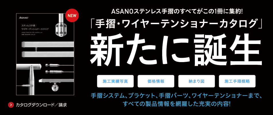 ASANOのステンレス手摺のすべてが子の1冊に集約！「手摺・ワイヤーテンショナーカタログ」新たに誕生！手摺システム、ブラケット、手摺パーツ。ワイヤーテンショナーまで、すべての製品情報を網羅した充実の内容！